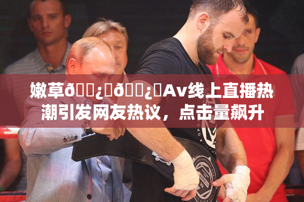 嫩草🌿‌🌿‌Av线上直播热潮引发网友热议，点击量飙升