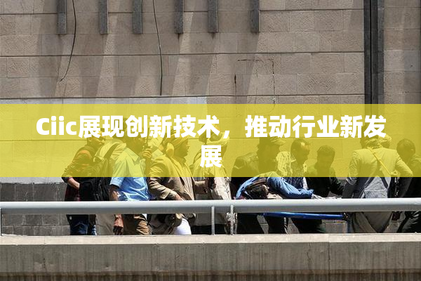 Ciic展现创新技术，推动行业新发展