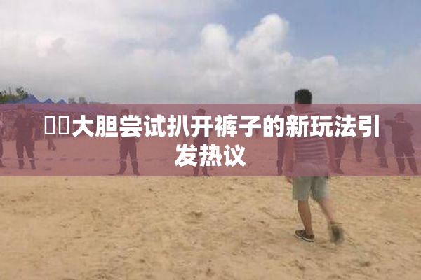 妺妺大胆尝试扒开裤子的新玩法引发热议
