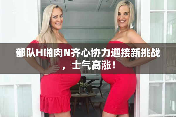 部队H啪肉N齐心协力迎接新挑战，士气高涨！