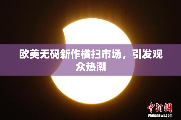 欧美无码新作横扫市场，引发观众热潮