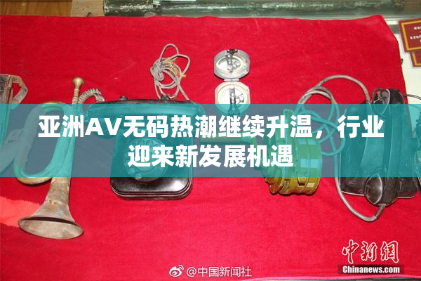 亚洲AV无码热潮继续升温，行业迎来新发展机遇