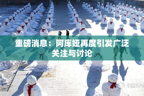 重磅消息：阿库娅再度引发广泛关注与讨论