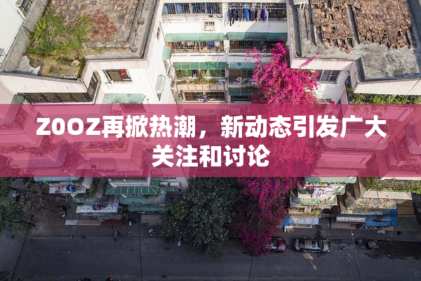 Z0OZ再掀热潮，新动态引发广大关注和讨论