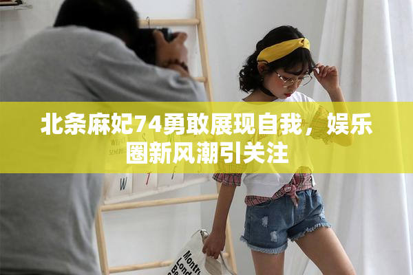 北条麻妃74勇敢展现自我，娱乐圈新风潮引关注