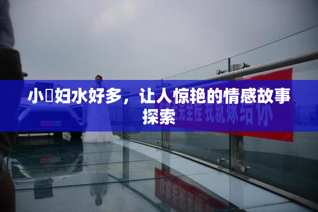 小婬妇水好多，让人惊艳的情感故事探索