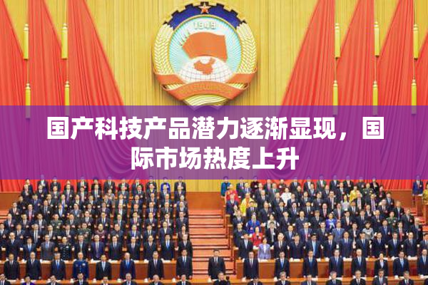 国产科技产品潜力逐渐显现，国际市场热度上升