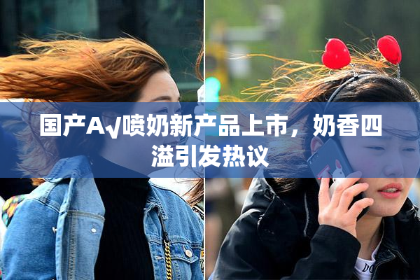 国产A√喷奶新产品上市，奶香四溢引发热议