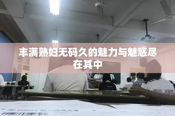 丰满熟妇无码久的魅力与魅惑尽在其中
