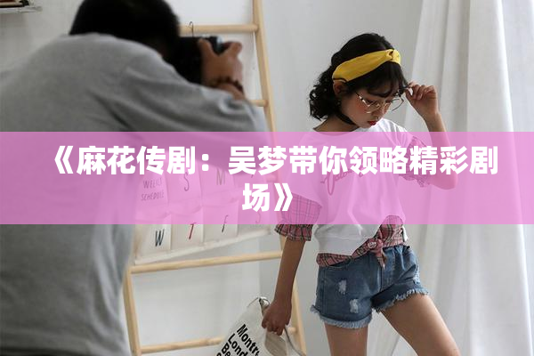 《麻花传剧：吴梦带你领略精彩剧场》