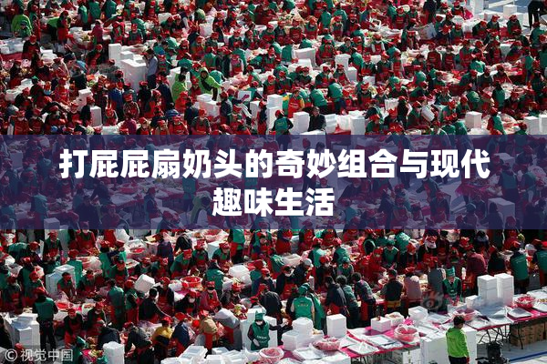 打屁屁扇奶头的奇妙组合与现代趣味生活