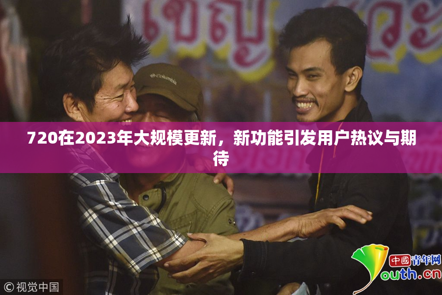 720在2023年大规模更新，新功能引发用户热议与期待