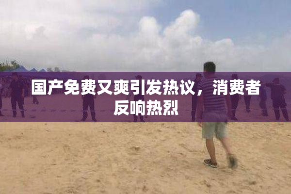 国产免费又爽引发热议，消费者反响热烈