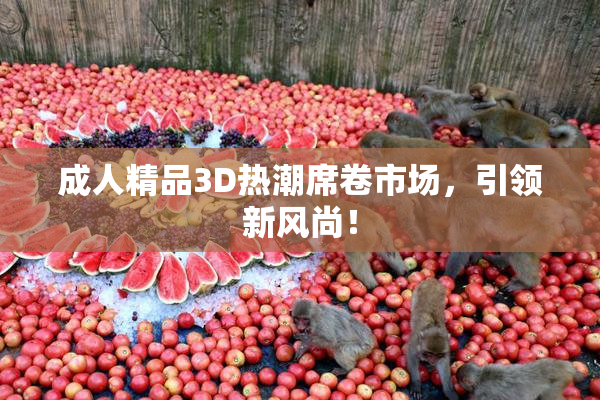 成人精品3D热潮席卷市场，引领新风尚！