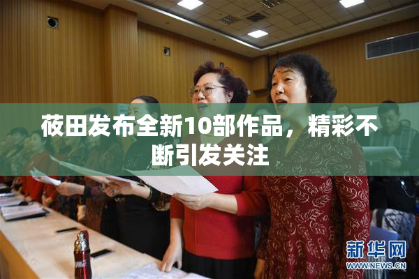 莜田发布全新10部作品，精彩不断引发关注