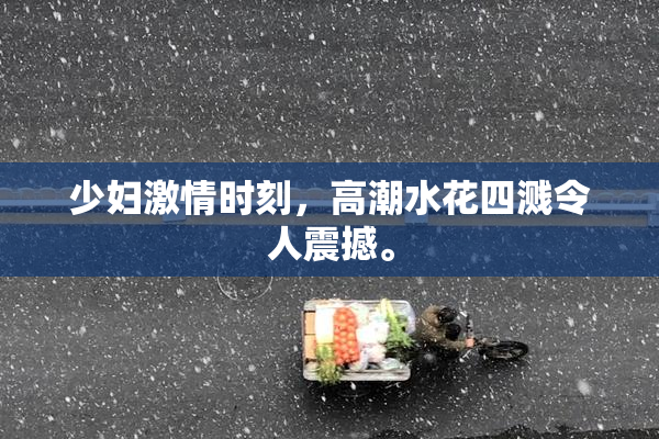 少妇激情时刻，高潮水花四溅令人震撼。