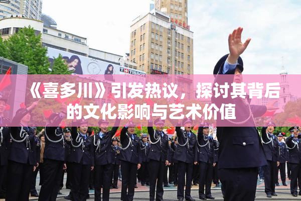 《喜多川》引发热议，探讨其背后的文化影响与艺术价值