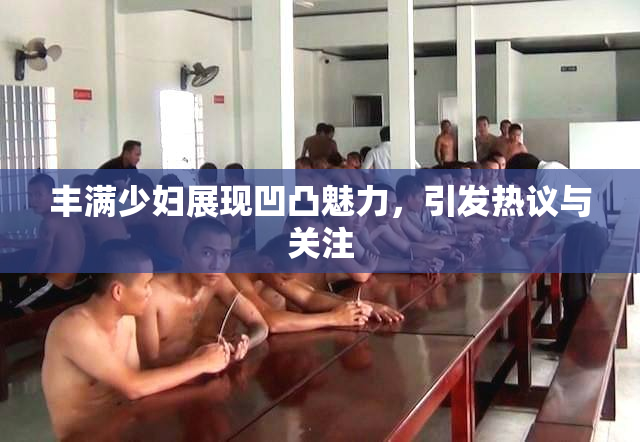 丰满少妇展现凹凸魅力，引发热议与关注