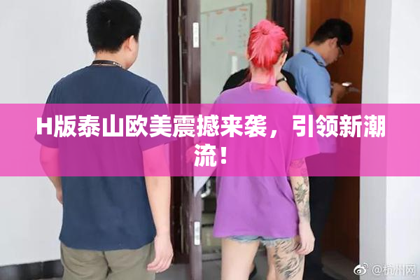 H版泰山欧美震撼来袭，引领新潮流！