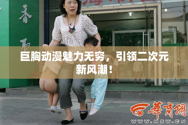 巨胸动漫魅力无穷，引领二次元新风潮！