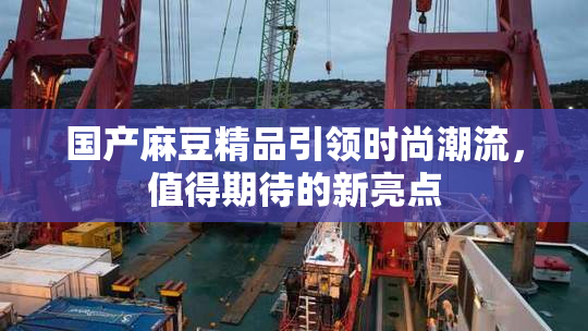国产麻豆精品引领时尚潮流，值得期待的新亮点