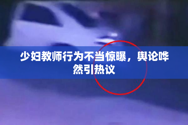 少妇教师行为不当惊曝，舆论哗然引热议