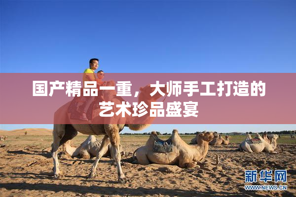 国产精品一重，大师手工打造的艺术珍品盛宴