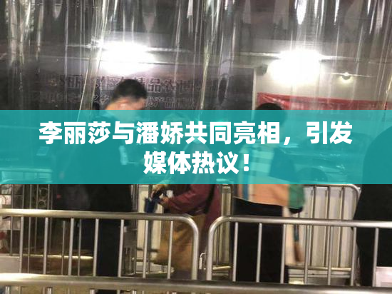 李丽莎与潘娇共同亮相，引发媒体热议！