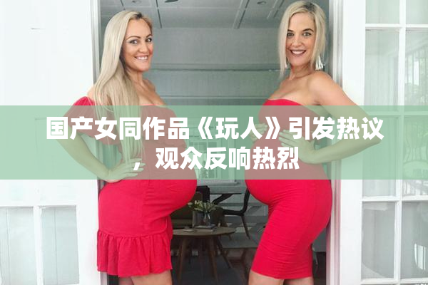 国产女同作品《玩人》引发热议，观众反响热烈