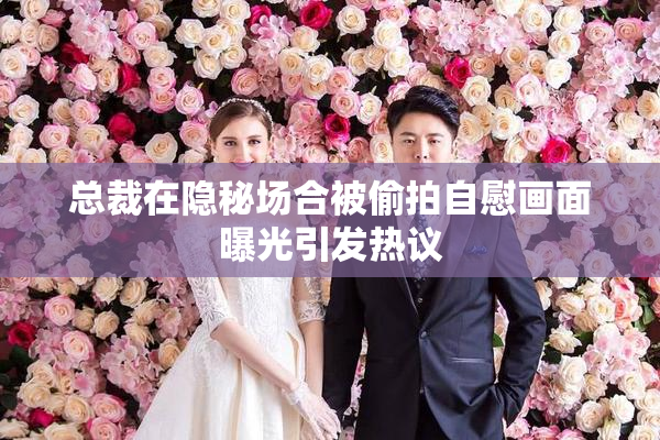 总裁在隐秘场合被偷拍自慰画面曝光引发热议