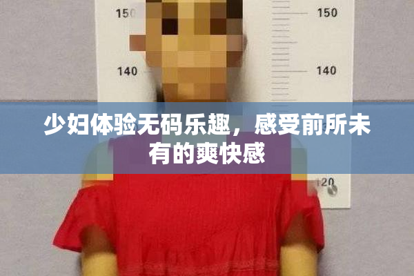 少妇体验无码乐趣，感受前所未有的爽快感