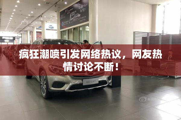 疯狂潮喷引发网络热议，网友热情讨论不断！