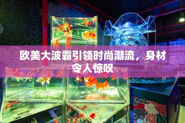 欧美大波霸引领时尚潮流，身材令人惊叹