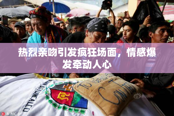 热烈亲吻引发疯狂场面，情感爆发牵动人心