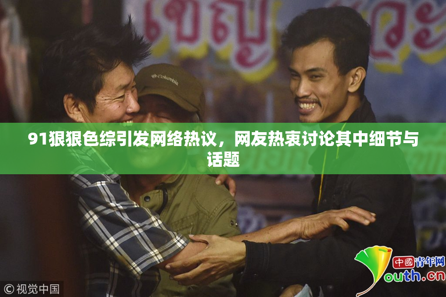 91狠狠色综引发网络热议，网友热衷讨论其中细节与话题