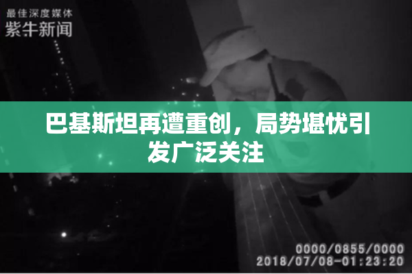 巴基斯坦再遭重创，局势堪忧引发广泛关注