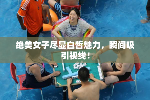 绝美女子尽显白皙魅力，瞬间吸引视线！