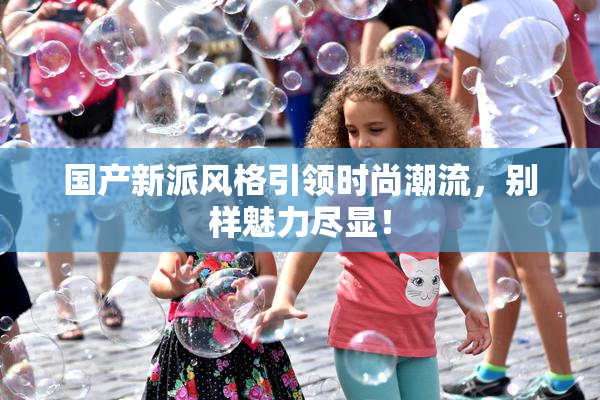 国产新派风格引领时尚潮流，别样魅力尽显！