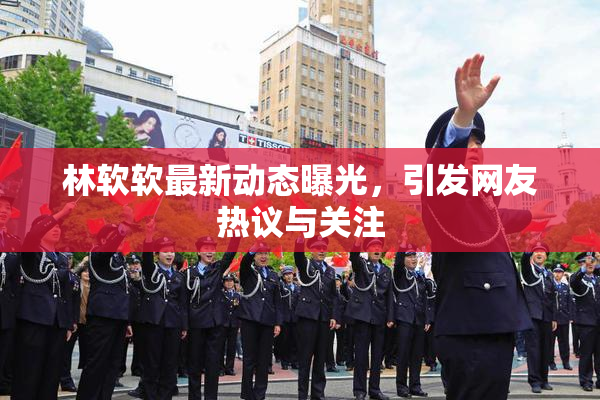 林软软最新动态曝光，引发网友热议与关注