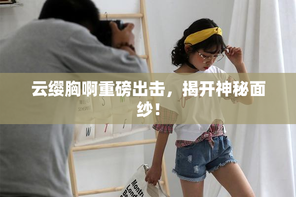 云缨胸啊重磅出击，揭开神秘面纱！