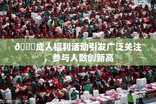 🔞成人福利活动引发广泛关注，参与人数创新高