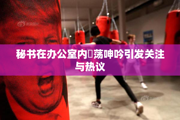秘书在办公室内婬荡呻吟引发关注与热议