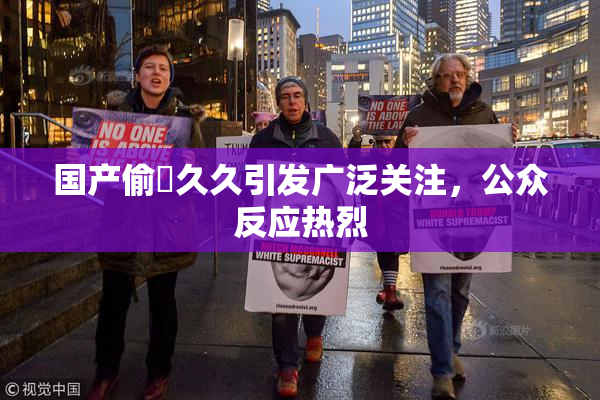 国产偷抇久久引发广泛关注，公众反应热烈