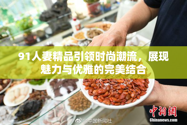 91人妻精品引领时尚潮流，展现魅力与优雅的完美结合