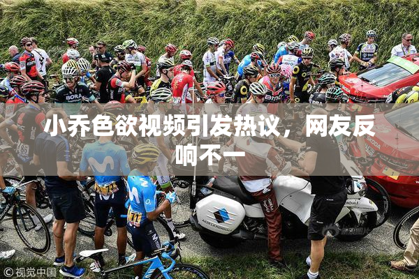 小乔色欲视频引发热议，网友反响不一