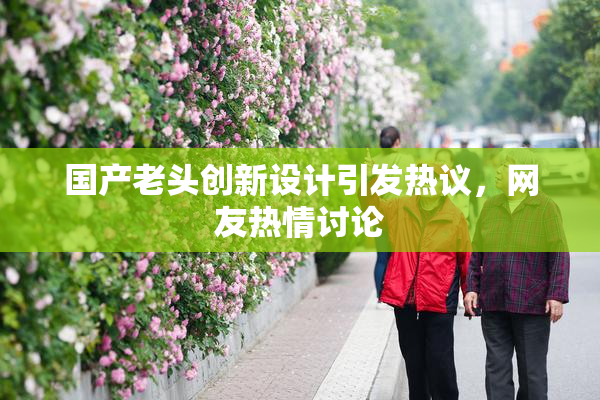 国产老头创新设计引发热议，网友热情讨论