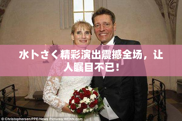 水卜さく精彩演出震撼全场，让人瞩目不已！