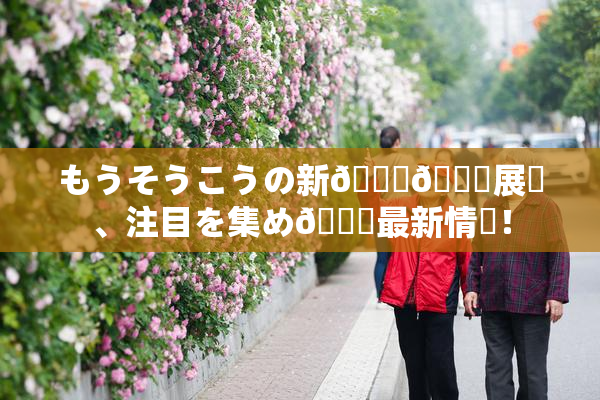 もうそうこうの新👅🍑展開、注目を集め🌃最新情報！