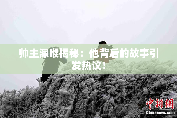 帅主深喉揭秘：他背后的故事引发热议！