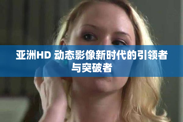 亚洲HD 动态影像新时代的引领者与突破者